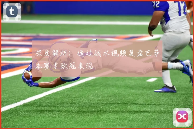 深度解析：通过战术视频复盘巴萨本赛季欧冠表现