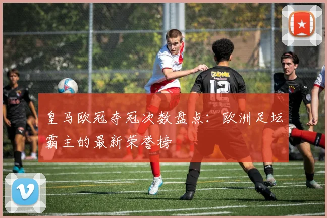 皇马欧冠夺冠次数盘点：欧洲足坛霸主的最新荣誉榜