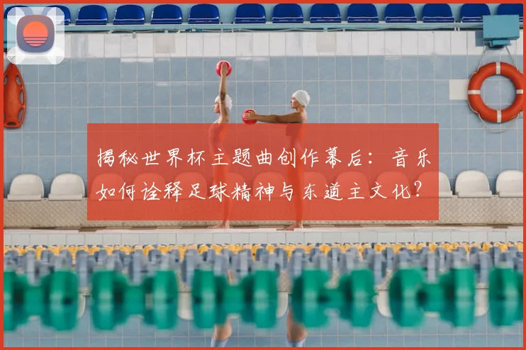 揭秘世界杯主题曲创作幕后：音乐如何诠释足球精神与东道主文化？