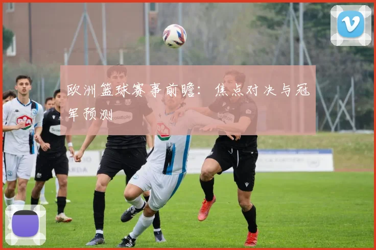 欧洲篮球赛事前瞻:焦点对决与冠军预测