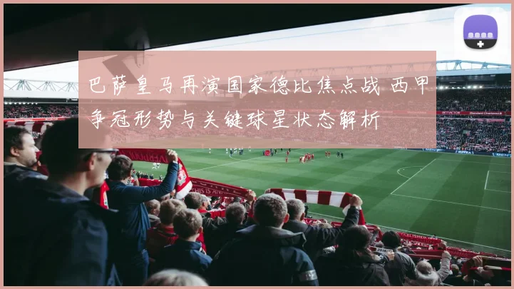 巴萨皇马再演国家德比焦点战 西甲争冠形势与关键球星状态解析